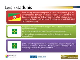 Leis Estaduais
        É vedado a parente consangüíneo ou afim até o terceiro grau do
        Governador ou do Vice-Governador do Estado, de Secretário de
        Estado, de Senador ou de Deputado Federal ou Estadual atuar
        como conselheiro ou dirigente de Organização da Sociedade Civil
        de Interesse Público.

        duração igual ou inferior a três anos para o mandato dos membros dos
        órgãos deliberativos;
        X – atribuições da diretoria executiva ou do diretor-executivo;
        XI – aceitação de novos associados, na forma do estatuto, no caso de
        associação civil;



        § 1º É permitida a participação de servidor público ou ocupante de função
        pública na composição de conselho de OSCIP, vedada a percepção de
        remuneração ou subsídio, a qualquer título.
 