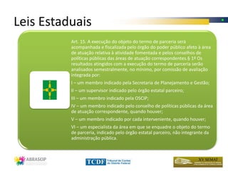 Leis Estaduais
          Art. 15. A execução do objeto do termo de parceria será
          acompanhada e fiscalizada pelo órgão do poder público afeto à área
          de atuação relativa à atividade fomentada e pelos conselhos de
          políticas públicas das áreas de atuação correspondentes.§ 1º Os
          resultados atingidos com a execução do termo de parceria serão
          analisados semestralmente, no mínimo, por comissão de avaliação
          integrada por:
          I – um membro indicado pela Secretaria de Planejamento e Gestão;
          II – um supervisor indicado pelo órgão estatal parceiro;
          III – um membro indicado pela OSCIP;
          IV – um membro indicado pelo conselho de políticas públicas da área
          de atuação correspondente, quando houver;
          V – um membro indicado por cada interveniente, quando houver;
          VI – um especialista da área em que se enquadre o objeto do termo
          de parceria, indicado pelo órgão estatal parceiro, não integrante da
          administração pública.
 
