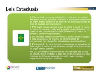 Leis Estaduais
          § 2º A comissão encaminhará relatório conclusivo, no mínimo
          semestral, sobre a avaliação realizada à autoridade competente
          do órgão estatal parceiro e ao conselho de políticas públicas da
          área de atuação correspondente.
          § 4º O órgão estatal parceiro a que se refere o caput, na forma
          do termo de parceria, designará supervisor para participar, com
          poder de veto, de decisões da OSCIP relativas ao termo de
          parceria, conforme regulamento.
          § 5º A entidade parceira encaminhará à comissão de avaliação,
          a cada seis meses, no mínimo, os comprovantes de
          cumprimento das obrigações trabalhistas e previdenciárias.
          § 4º A aquisição de bens imóveis com recursos provenientes da
          celebração do termo de parceria será precedida de autorização
          do órgão estatal parceiro.
          Art. 21. As despesas administrativas relacionadas aos planos
          de trabalho ficam limitadas a doze por cento do orçamento total
          referente ao termo de parceria, devendo haver previsão
          específica no orçamento analítico.
 