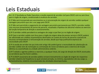 Leis Estaduais
 Art. 22. É facultada ao Poder Executivo a cessão especial de servidor civil para OSCIP, com ou sem ônus
 para o órgão de origem, condicionada à anuência do servidor.
 § 1º Não será incorporada aos vencimentos ou à remuneração de origem do servidor cedido qualquer
 vantagem pecuniária que vier a ser paga pela OSCIP.
 § 2º Não será permitido o pagamento de vantagem pecuniária permanente por OSCIP a servidor cedido
 com recursos provenientes do termo de parceria, ressalvada a hipótese de adicional relativo ao exercício
 de função temporária de direção e assessoramento.
 § 3º O servidor cedido perceberá as vantagens do cargo a que fizer jus no órgão de origem.
 § 4º Caso o servidor cedido com ônus para o órgão de origem deixe de prestar serviço à OSCIP, poderá
 ser adicionada aos créditos orçamentários destinados ao custeio do termo de parceria a parcela de
 recursos correspondente à remuneração do servidor, desde que haja justificativa expressa da
 necessidade pela OSCIP.
 § 5º A cessão de servidor de que trata este artigo não poderá gerar a necessidade de substituição do
 servidor cedido nem de nomeação ou contratação de novos servidores para o exercício de função
 idêntica ou assemelhada na unidade administrativa cedente.
 § 6º É vedado a agentes públicos o exercício, a qualquer título, de cargo de direção de OSCIP, excetuados
 os servidores que lhe forem cedidos.
 § 7º A OSCIP cessionária de servidor público enviará mensalmente ao órgão de origem do respectivo
 servidor relatório de freqüência no qual constará jornada, no mínimo, equivalente à do seu cargo; e,
 semestralmente, relatório circunstanciado das atividades desempenhadas.
 