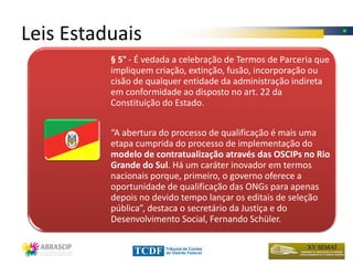 Leis Estaduais
          § 5° - É vedada a celebração de Termos de Parceria que
          impliquem criação, extinção, fusão, incorporação ou
          cisão de qualquer entidade da administração indireta
          em conformidade ao disposto no art. 22 da
          Constituição do Estado.


          “A abertura do processo de qualificação é mais uma
          etapa cumprida do processo de implementação do
          modelo de contratualização através das OSCIPs no Rio
          Grande do Sul. Há um caráter inovador em termos
          nacionais porque, primeiro, o governo oferece a
          oportunidade de qualificação das ONGs para apenas
          depois no devido tempo lançar os editais de seleção
          pública”, destaca o secretário da Justiça e do
          Desenvolvimento Social, Fernando Schüler.
 