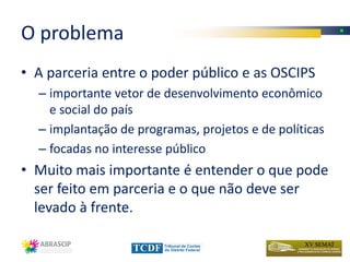 O problema
• A parceria entre o poder público e as OSCIPS
  – importante vetor de desenvolvimento econômico
    e social do país
  – implantação de programas, projetos e de políticas
  – focadas no interesse público
• Muito mais importante é entender o que pode
  ser feito em parceria e o que não deve ser
  levado à frente.
 