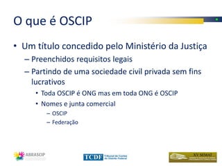 O que é OSCIP
• Um título concedido pelo Ministério da Justiça
  – Preenchidos requisitos legais
  – Partindo de uma sociedade civil privada sem fins
    lucrativos
     • Toda OSCIP é ONG mas em toda ONG é OSCIP
     • Nomes e junta comercial
        – OSCIP
        – Federação
 