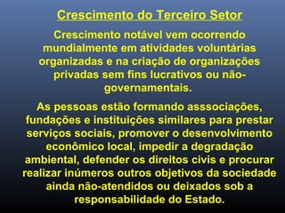 Crescimento do Terceiro Setor
Crescimento notável vem ocorrendo
mundialmente em atividades voluntárias
organizadas e na criação de organizações
privadas sem fins lucrativos ou não-
governamentais.
As pessoas estão formando asssociações,
fundações e instituições similares para prestar
serviços sociais, promover o desenvolvimento
econômico local, impedir a degradação
ambiental, defender os direitos civis e procurar
realizar inúmeros outros objetivos da sociedade
ainda não-atendidos ou deixados sob a
responsabilidade do Estado.
 
