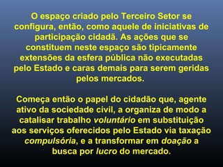 O espaço criado pelo Terceiro Setor se
configura, então, como aquele de iniciativas de
participação cidadã. As ações que se
constituem neste espaço são tipicamente
extensões da esfera pública não executadas
pelo Estado e caras demais para serem geridas
pelos mercados.
Começa então o papel do cidadão que, agente
ativo da sociedade civil, a organiza de modo a
catalisar trabalho voluntário em substituição
aos serviços oferecidos pelo Estado via taxação
compulsória, e a transformar em doação a
busca por lucro do mercado.
 