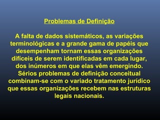 Problemas de Definição
A falta de dados sistemáticos, as variações
terminológicas e a grande gama de papéis que
desempenham tornam essas organizações
difíceis de serem identificadas em cada lugar,
dos inúmeros em que elas vêm emergindo.
Sérios problemas de definição conceitual
combinam-se com o variado tratamento jurídico
que essas organizações recebem nas estruturas
legais nacionais.
 