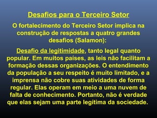 Desafios para o Terceiro Setor
O fortalecimento do Terceiro Setor implica na
construção de respostas a quatro grandes
desafios (Salamon):
Desafio da legitimidade, tanto legal quanto
popular. Em muitos países, as leis não facilitam a
formação dessas organizações. O entendimento
da população a seu respeito é muito limitado, e a
imprensa não cobre suas atividades de forma
regular. Elas operam em meio a uma nuvem de
falta de conhecimento. Portanto, não é verdade
que elas sejam uma parte legítima da sociedade.
 
