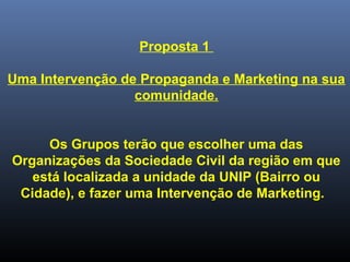 Proposta 1
Uma Intervenção de Propaganda e Marketing na sua
comunidade.
Os Grupos terão que escolher uma das
Organizações da Sociedade Civil da região em que
está localizada a unidade da UNIP (Bairro ou
Cidade), e fazer uma Intervenção de Marketing.
 