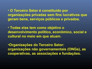 • O Terceiro Setor é constituído por
organizações privadas sem fins lucrativos que
geram bens, serviços públicos e privados.
• Todas elas tem como objetivo o
desenvolvimento político, econômico, social e
cultural no meio em que atuam.
•Organizações do Terceiro Setor:
organizações não governamentais (ONGs), as
cooperativas, as associações e fundações.
 
