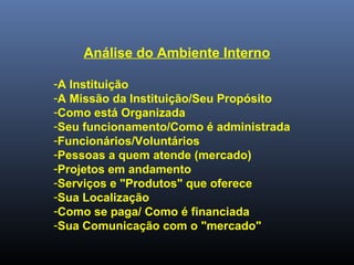Análise do Ambiente Interno
-A Instituição
-A Missão da Instituição/Seu Propósito
-Como está Organizada
-Seu funcionamento/Como é administrada
-Funcionários/Voluntários
-Pessoas a quem atende (mercado)
-Projetos em andamento
-Serviços e "Produtos" que oferece
-Sua Localização
-Como se paga/ Como é financiada
-Sua Comunicação com o "mercado"
 