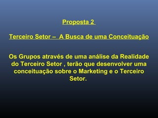 Proposta 2
Terceiro Setor – A Busca de uma Conceituação
Os Grupos através de uma análise da Realidade
do Terceiro Setor , terão que desenvolver uma
conceituação sobre o Marketing e o Terceiro
Setor.
 