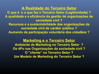 A Realidade do Terceiro Setor
O que é e o que faz o Terceiro Setor (Legitimidade) ?
A qualidade e a eficiência da gestão de organizações de
sociedade civil ?
Recursos e a sustentabilidade das organizações da
sociedade civil de caráter público ?
Aumento da participação voluntária dos cidadãos ?
Marketing e o Terceiro Setor
Ambiente de Marketing no Terceiro Setor ?
Os 4Ps nas Organizações da sociedade civil ?
O "cliente" no Terceiro Setor ?
Um Modelo de Marketing do Terceiro Setor ?
 