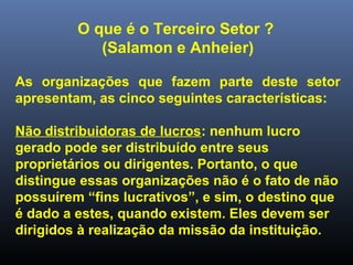 O que é o Terceiro Setor ?
(Salamon e Anheier)
As organizações que fazem parte deste setor
apresentam, as cinco seguintes características:
Não distribuidoras de lucros: nenhum lucro
gerado pode ser distribuído entre seus
proprietários ou dirigentes. Portanto, o que
distingue essas organizações não é o fato de não
possuírem “fins lucrativos”, e sim, o destino que
é dado a estes, quando existem. Eles devem ser
dirigidos à realização da missão da instituição.
 