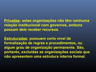 Privadas: estas organizações não têm nenhuma
relação institucional com governos, embora
possam dele receber recursos.
Estruturadas: possuem certo nível de
formalização de regras e procedimentos, ou
algum grau de organização permanente. São,
portanto, excluídas as organizações sociais que
não apresentem uma estrutura interna formal.
 