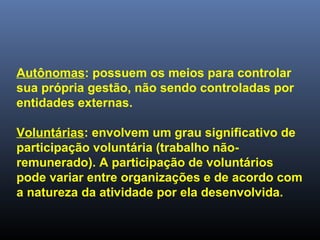 Autônomas: possuem os meios para controlar
sua própria gestão, não sendo controladas por
entidades externas.
Voluntárias: envolvem um grau significativo de
participação voluntária (trabalho não-
remunerado). A participação de voluntários
pode variar entre organizações e de acordo com
a natureza da atividade por ela desenvolvida.
 