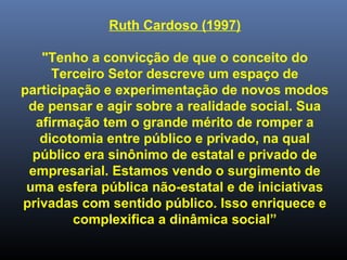 Ruth Cardoso (1997)
"Tenho a convicção de que o conceito do
Terceiro Setor descreve um espaço de
participação e experimentação de novos modos
de pensar e agir sobre a realidade social. Sua
afirmação tem o grande mérito de romper a
dicotomia entre público e privado, na qual
público era sinônimo de estatal e privado de
empresarial. Estamos vendo o surgimento de
uma esfera pública não-estatal e de iniciativas
privadas com sentido público. Isso enriquece e
complexifica a dinâmica social”
 
