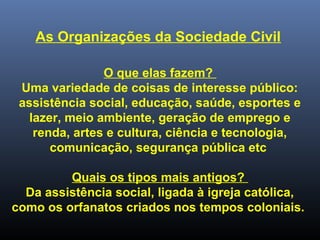 As Organizações da Sociedade Civil
O que elas fazem?
Uma variedade de coisas de interesse público:
assistência social, educação, saúde, esportes e
lazer, meio ambiente, geração de emprego e
renda, artes e cultura, ciência e tecnologia,
comunicação, segurança pública etc
Quais os tipos mais antigos?
Da assistência social, ligada à igreja católica,
como os orfanatos criados nos tempos coloniais.
 