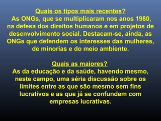 Quais os tipos mais recentes?
As ONGs, que se multiplicaram nos anos 1980,
na defesa dos direitos humanos e em projetos de
desenvolvimento social. Destacam-se, ainda, as
ONGs que defendem os interesses das mulheres,
de minorias e do meio ambiente.
Quais as maiores?
As da educação e da saúde, havendo mesmo,
neste campo, uma séria discussão sobre os
limites entre as que são mesmo sem fins
lucrativos e as que já se confundem com
empresas lucrativas.
 