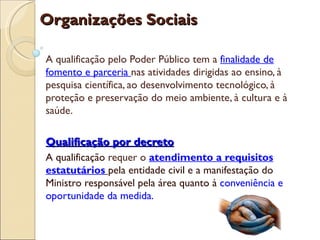 Organizações Sociais

A qualificação pelo Poder Público tem a finalidade de
fomento e parceria nas atividades dirigidas ao ensino, à
pesquisa científica, ao desenvolvimento tecnológico, à
proteção e preservação do meio ambiente, à cultura e à
saúde.

Qualificação por decreto
A qualificação requer o atendimento a requisitos
estatutários pela entidade civil e a manifestação do
Ministro responsável pela área quanto à conveniência e
oportunidade da medida.
 