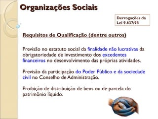 Organizações Sociais
                                             Derrogações da
                                             Lei 9.637/98


Requisitos de Qualificação (dentre outros)

Previsão no estatuto social da finalidade não lucrativas da
obrigatoriedade de investimento dos excedentes
financeiros no desenvolvimento das próprias atividades.

Previsão da participação do Poder Público e da sociedade
civil no Conselho de Administração.

Proibição de distribuição de bens ou de parcela do
patrimônio líquido.
 