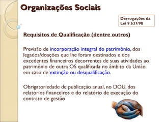 Organizações Sociais
                                           Derrogações da
                                           Lei 9.637/98

Requisitos de Qualificação (dentre outros)

Previsão de incorporação integral do patrimônio, dos
legados/doações que lhe foram destinados e dos
excedentes financeiros decorrentes de suas atividades ao
patrimônio de outra OS qualificada no âmbito da União,
em caso de extinção ou desqualificação.

Obrigatoriedade de publicação anual, no DOU, dos
relatórios financeiros e do relatório de execução do
contrato de gestão
 