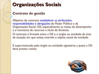 Organizações Sociais
Contrato de gestão
Objetivo do contrato: estabelecer as atribuições,
responsabilidades e obrigações do Poder Público e da
Organização Social -OS, especialmente as metas de desempenho
e o montante de recursos a título de fomento
O contrato é firmado entre a OS e o órgão ou entidade da área
de atuação em que esteja inserido o objeto social da entidade.

É supervisionado pelo órgão ou entidade signatário, a quem a OS
deve prestar contas
 