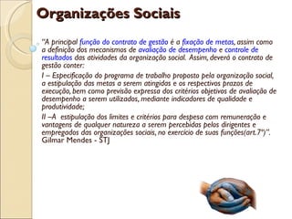 Organizações Sociais
“A principal função do contrato de gestão é a fixação de metas, assim como
a definição dos mecanismos de avaliação de desempenho e controle de
resultados das atividades da organização social. Assim, deverá o contrato de
gestão conter:
I – Especificação do programa de trabalho proposto pela organização social,
a estipulação das metas a serem atingidas e os respectivos prazos de
execução, bem como previsão expressa dos critérios objetivos de avaliação de
desempenho a serem utilizados, mediante indicadores de qualidade e
produtividade;
II –A estipulação dos limites e critérios para despesa com remuneração e
vantagens de qualquer natureza a serem percebidas pelos dirigentes e
empregados das organizações sociais, no exercício de suas funções(art.7º)”.
Gilmar Mendes - STJ
 