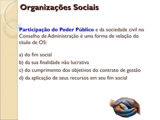 Organizações Sociais

Participação do Poder Público e da sociedade civil no
Conselho de Administração é uma forma de velação do
título de OS:

a) do fim social
b) da sua finalidade não lucrativa
c) do cumprimento dos objetivos do contrato de gestão
d) da aplicação de seus recursos em seu fim social
 