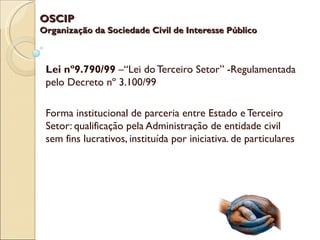 OSCIP
Organização da Sociedade Civil de Interesse Público



 Lei nº9.790/99 –“Lei do Terceiro Setor” -Regulamentada
 pelo Decreto nº 3.100/99

 Forma institucional de parceria entre Estado e Terceiro
 Setor: qualificação pela Administração de entidade civil
 sem fins lucrativos, instituída por iniciativa. de particulares
 