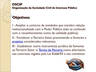 OSCIP
Organização da Sociedade Civil de Interesse Público


Objetivos:

I - Ampliar o universo de entidades que mantêm relação
institucionalizada com o Poder Público (não se confunde
com o reconhecimento como de utilidade pública);
II - Fortalecer o Terceiro Setor, promovendo o fomento a
projetos considerados relevantes;
III - Estabelecer outro instrumento jurídico de fomento
ao Terceiro Setor: o Termo de Parceria como alternativa
aos contratos regidos pela Lei 8.666/93 e aos convênios
 