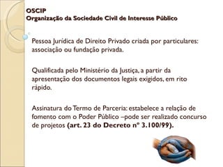 OSCIP
Organização da Sociedade Civil de Interesse Público


 Pessoa Jurídica de Direito Privado criada por particulares:
 associação ou fundação privada.

 Qualificada pelo Ministério da Justiça, a partir da
 apresentação dos documentos legais exigidos, em rito
 rápido.

 Assinatura do Termo de Parceria: estabelece a relação de
 fomento com o Poder Público –pode ser realizado concurso
 de projetos (art. 23 do Decreto nº 3.100/99).
 