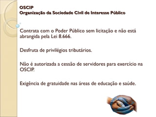 OSCIP
Organização da Sociedade Civil de Interesse Público



Contrata com o Poder Público sem licitação e não está
abrangida pela Lei 8.666.

Desfruta de privilégios tributários.

Não é autorizada a cessão de servidores para exercício na
OSCIP.

Exigência de gratuidade nas áreas de educação e saúde.
 