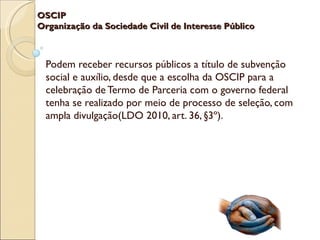 OSCIP
Organização da Sociedade Civil de Interesse Público



 Podem receber recursos públicos a título de subvenção
 social e auxílio, desde que a escolha da OSCIP para a
 celebração de Termo de Parceria com o governo federal
 tenha se realizado por meio de processo de seleção, com
 ampla divulgação(LDO 2010, art. 36, §3º).
 