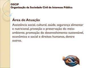 OSCIP
Organização da Sociedade Civil de Interesse Público




 Área de Atuação
 Assistência social, cultural, saúde, segurança alimentar
 e nutricional, proteção e preservação do meio-
 ambiente, promoção do desenvolvimento sustentável,
 econômico e social e direitos humanos, dentre
 outros.
 
