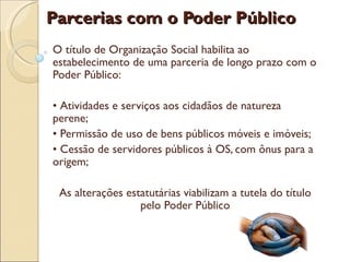 Parcerias com o Poder Público
O título de Organização Social habilita ao
estabelecimento de uma parceria de longo prazo com o
Poder Público:

• Atividades e serviços aos cidadãos de natureza
perene;
• Permissão de uso de bens públicos móveis e imóveis;
• Cessão de servidores públicos à OS, com ônus para a
origem;

 As alterações estatutárias viabilizam a tutela do título
                  pelo Poder Público
 