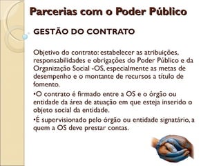 Parcerias com o Poder Público
GESTÃO DO CONTRATO

Objetivo do contrato: estabelecer as atribuições,
responsabilidades e obrigações do Poder Público e da
Organização Social -OS, especialmente as metas de
desempenho e o montante de recursos a título de
fomento.
•O contrato é firmado entre a OS e o órgão ou
entidade da área de atuação em que esteja inserido o
objeto social da entidade.
•É supervisionado pelo órgão ou entidade signatário, a
quem a OS deve prestar contas.
 