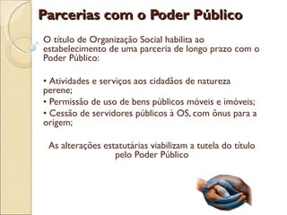 Parcerias com o Poder Público
O título de Organização Social habilita ao
estabelecimento de uma parceria de longo prazo com o
Poder Público:

• Atividades e serviços aos cidadãos de natureza
perene;
• Permissão de uso de bens públicos móveis e imóveis;
• Cessão de servidores públicos à OS, com ônus para a
origem;

 As alterações estatutárias viabilizam a tutela do título
                  pelo Poder Público
 