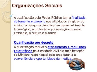 Organizações Sociais

A qualificação pelo Poder Público tem a finalidade
de fomento e parceria nas atividades dirigidas ao
ensino, à pesquisa científica, ao desenvolvimento
tecnológico, à proteção e preservação do meio
ambiente, à cultura e à saúde.

Qualificação por decreto
A qualificação requer o atendimento a requisitos
estatutários pela entidade civil e a manifestação
do Ministro responsável pela área quanto à
conveniência e oportunidade da medida.
 