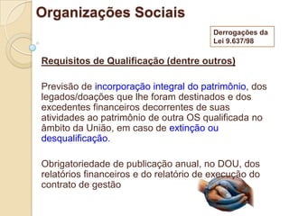 Organizações Sociais
                                        Derrogações da
                                        Lei 9.637/98

Requisitos de Qualificação (dentre outros)

Previsão de incorporação integral do patrimônio, dos
legados/doações que lhe foram destinados e dos
excedentes financeiros decorrentes de suas
atividades ao patrimônio de outra OS qualificada no
âmbito da União, em caso de extinção ou
desqualificação.

Obrigatoriedade de publicação anual, no DOU, dos
relatórios financeiros e do relatório de execução do
contrato de gestão
 