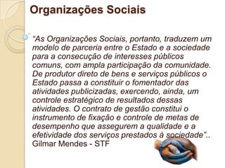 Organizações Sociais

“As Organizações Sociais, portanto, traduzem um
modelo de parceria entre o Estado e a sociedade
para a consecução de interesses públicos
comuns, com ampla participação da comunidade.
De produtor direto de bens e serviços públicos o
Estado passa a constituir o fomentador das
atividades publicizadas, exercendo, ainda, um
controle estratégico de resultados dessas
atividades. O contrato de gestão constitui o
instrumento de fixação e controle de metas de
desempenho que assegurem a qualidade e a
efetividade dos serviços prestados à sociedade”..
Gilmar Mendes - STF
 