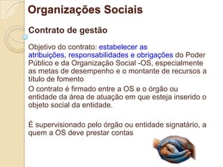 Organizações Sociais
Contrato de gestão
Objetivo do contrato: estabelecer as
atribuições, responsabilidades e obrigações do Poder
Público e da Organização Social -OS, especialmente
as metas de desempenho e o montante de recursos a
título de fomento
O contrato é firmado entre a OS e o órgão ou
entidade da área de atuação em que esteja inserido o
objeto social da entidade.

É supervisionado pelo órgão ou entidade signatário, a
quem a OS deve prestar contas
 