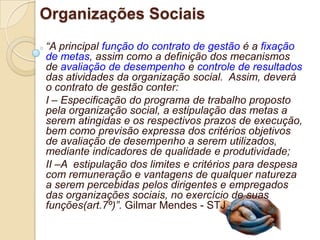 Organizações Sociais
“A principal função do contrato de gestão é a fixação
de metas, assim como a definição dos mecanismos
de avaliação de desempenho e controle de resultados
das atividades da organização social. Assim, deverá
o contrato de gestão conter:
I – Especificação do programa de trabalho proposto
pela organização social, a estipulação das metas a
serem atingidas e os respectivos prazos de execução,
bem como previsão expressa dos critérios objetivos
de avaliação de desempenho a serem utilizados,
mediante indicadores de qualidade e produtividade;
II –A estipulação dos limites e critérios para despesa
com remuneração e vantagens de qualquer natureza
a serem percebidas pelos dirigentes e empregados
das organizações sociais, no exercício de suas
funções(art.7º)”. Gilmar Mendes - STJ
 