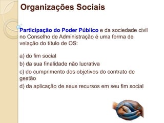 Organizações Sociais

Participação do Poder Público e da sociedade civil
no Conselho de Administração é uma forma de
velação do título de OS:

a) do fim social
b) da sua finalidade não lucrativa
c) do cumprimento dos objetivos do contrato de
gestão
d) da aplicação de seus recursos em seu fim social
 