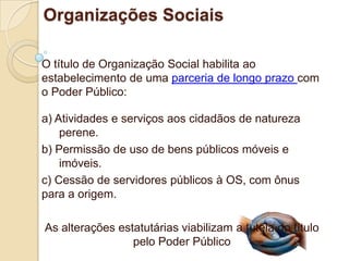 Organizações Sociais

O título de Organização Social habilita ao
estabelecimento de uma parceria de longo prazo com
o Poder Público:

a) Atividades e serviços aos cidadãos de natureza
    perene.
b) Permissão de uso de bens públicos móveis e
    imóveis.
c) Cessão de servidores públicos à OS, com ônus
para a origem.

As alterações estatutárias viabilizam a tutela do título
                 pelo Poder Público
 