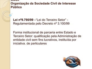 OSCIP
Organização da Sociedade Civil de Interesse
Público



 Lei nº9.790/99 –“Lei do Terceiro Setor” -
 Regulamentada pelo Decreto nº 3.100/99

 Forma institucional de parceria entre Estado e
 Terceiro Setor: qualificação pela Administração de
 entidade civil sem fins lucrativos, instituída por
 iniciativa. de particulares
 