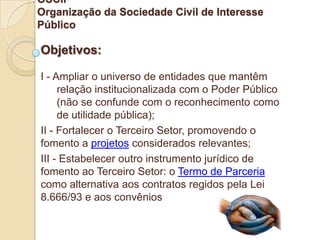 OSCIP
Organização da Sociedade Civil de Interesse
Público

Objetivos:

I - Ampliar o universo de entidades que mantêm
     relação institucionalizada com o Poder Público
     (não se confunde com o reconhecimento como
     de utilidade pública);
II - Fortalecer o Terceiro Setor, promovendo o
fomento a projetos considerados relevantes;
III - Estabelecer outro instrumento jurídico de
fomento ao Terceiro Setor: o Termo de Parceria
como alternativa aos contratos regidos pela Lei
8.666/93 e aos convênios
 