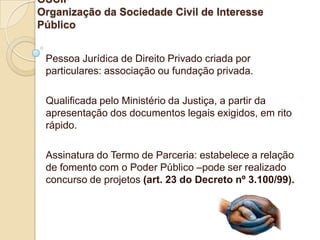 OSCIP
Organização da Sociedade Civil de Interesse
Público


 Pessoa Jurídica de Direito Privado criada por
 particulares: associação ou fundação privada.

 Qualificada pelo Ministério da Justiça, a partir da
 apresentação dos documentos legais exigidos, em rito
 rápido.

 Assinatura do Termo de Parceria: estabelece a relação
 de fomento com o Poder Público –pode ser realizado
 concurso de projetos (art. 23 do Decreto nº 3.100/99).
 