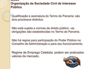OSCIP
Organização da Sociedade Civil de Interesse
Público

Qualificação e assinatura do Termo de Parceria: são
dois processos distintos.

Não está sujeita a normas de direito público –as
obrigações são estabelecidas no Termo de Parceria.

Não há regras para participação do Poder Público no
Conselho de Administração e para seu funcionamento.

Regime de Emprego Celetista: podem ser praticados
valores de mercado.
 