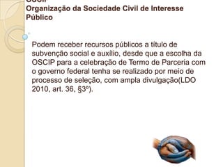 OSCIP
Organização da Sociedade Civil de Interesse
Público


 Podem receber recursos públicos a título de
 subvenção social e auxílio, desde que a escolha da
 OSCIP para a celebração de Termo de Parceria com
 o governo federal tenha se realizado por meio de
 processo de seleção, com ampla divulgação(LDO
 2010, art. 36, §3º).
 