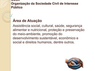 OSCIP
Organização da Sociedade Civil de Interesse
Público



 Área de Atuação
 Assistência social, cultural, saúde, segurança
 alimentar e nutricional, proteção e preservação
 do meio-ambiente, promoção do
 desenvolvimento sustentável, econômico e
 social e direitos humanos, dentre outros.
 